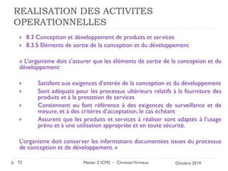 REALISATION DES ACTIVITES
OPERATIONNELLES
 8.3 Conception et développement de produits et services
 8.3.5 Eléments de sortie de la conception et du développement
« L’organisme doit s’assurer que les éléments de sortie de la conception et du
développement:
 Satisfont aux exigences d’entrée de la conception et du développement
 Sont adéquats pour les processus ultérieurs relatifs à la fourniture des
produits et à la prestation de services
 Contiennent ou font référence à des exigences de surveillance et de
mesure, et à des critères d’acceptation, le cas échéant
 Assurent que les produits et services à réaliser sont adaptés à l’usage
prévu et à une utilisation appropriée et en toute sécurité.
L’organisme doit conserver les informations documentées issues du processus
de conception et de développement. »
Master 2 ICMS - ChristianVirmaux
72 Octobre 2019
 