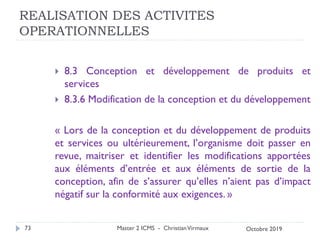 REALISATION DES ACTIVITES
OPERATIONNELLES
 8.3 Conception et développement de produits et
services
 8.3.6 Modification de la conception et du développement
« Lors de la conception et du développement de produits
et services ou ultérieurement, l’organisme doit passer en
revue, maitriser et identifier les modifications apportées
aux éléments d’entrée et aux éléments de sortie de la
conception, afin de s’assurer qu’elles n’aient pas d’impact
négatif sur la conformité aux exigences. »
Master 2 ICMS - ChristianVirmaux
73 Octobre 2019
 
