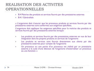 REALISATION DES ACTIVITES
OPERATIONNELLES
 8.4 Maitrise des produits et services fournis par des prestataires externes
 8.4.1 Généralités
« L’organisme doit s’assurer que les processus, produits et services fournis par des
prestataires externes sont conformes aux exigences spécifiées.
L’organisme doit appliquer les exigences spécifiées pour la maitrise des produits et
services fournis par des prestataires externes lorsque:
 Les produits et services fournis par des prestataires externes en vue de leur
intégration dans les propres produits et services de l’organisme
 Les produits et services sont fournis directement aux clients par des
prestataires externes pour compte de l’organisme
 Un processus ou une partie d’un processus est réalisé par un prestataire
externe à la suite d’une décision de l’organisme d’externaliser un processus
ou une fonction. »
Master 2 ICMS - ChristianVirmaux
74 Octobre 2019
 