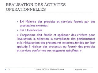 REALISATION DES ACTIVITES
OPERATIONNELLES
 8.4 Maitrise des produits et services fournis par des
prestataires externes
 8.4.1 Généralités
« L’organisme doit établir et appliquer des critères pour
l’évaluation, la sélection, la surveillance des performances
et la réévaluation des prestataires externes, fondés sur leur
aptitude à réaliser des processus ou fournir des produits
et services conformes aux exigences spécifiées. »
Master 2 ICMS - ChristianVirmaux
75 Octobre 2019
 