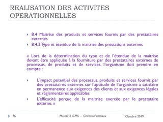 REALISATION DES ACTIVITES
OPERATIONNELLES
 8.4 Maitrise des produits et services fournis par des prestataires
externes
 8.4.2Type et étendue de la maitrise des prestations externes
« Lors de la détermination du type et de l’étendue de la maitrise
devant être appliquée à la fourniture par des prestataires externes de
processus, de produits et de services, l’organisme doit prendre en
compte :
 L’impact potentiel des processus, produits et services fournis par
des prestataires externes sur l’aptitude de l’organisme à satisfaire
en permanence aux exigences des clients et aux exigences légales
et réglementaires applicables
 L’efficacité perçue de la maitrise exercée par le prestataire
externe. »
Master 2 ICMS - ChristianVirmaux
76 Octobre 2019
 