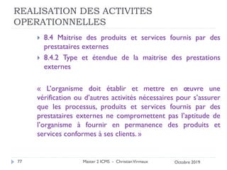 REALISATION DES ACTIVITES
OPERATIONNELLES
 8.4 Maitrise des produits et services fournis par des
prestataires externes
 8.4.2 Type et étendue de la maitrise des prestations
externes
« L’organisme doit établir et mettre en œuvre une
vérification ou d’autres activités nécessaires pour s’assurer
que les processus, produits et services fournis par des
prestataires externes ne compromettent pas l’aptitude de
l’organisme à fournir en permanence des produits et
services conformes à ses clients. »
Master 2 ICMS - ChristianVirmaux
77 Octobre 2019
 