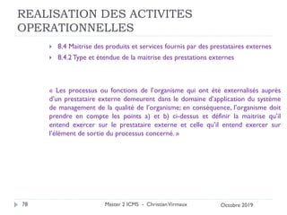 REALISATION DES ACTIVITES
OPERATIONNELLES
 8.4 Maitrise des produits et services fournis par des prestataires externes
 8.4.2 Type et étendue de la maitrise des prestations externes
« Les processus ou fonctions de l’organisme qui ont été externalisés auprès
d’un prestataire externe demeurent dans le domaine d’application du système
de management de la qualité de l’organisme; en conséquence, l’organisme doit
prendre en compte les points a) et b) ci-dessus et définir la maitrise qu’il
entend exercer sur le prestataire externe et celle qu’il entend exercer sur
l’élément de sortie du processus concerné. »
Master 2 ICMS - ChristianVirmaux
78 Octobre 2019
 