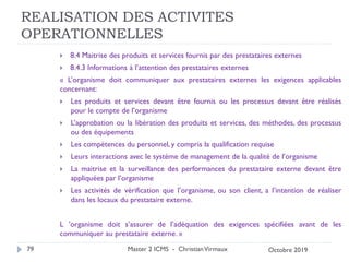 REALISATION DES ACTIVITES
OPERATIONNELLES
 8.4 Maitrise des produits et services fournis par des prestataires externes
 8.4.3 Informations à l’attention des prestataires externes
« L’organisme doit communiquer aux prestataires externes les exigences applicables
concernant:
 Les produits et services devant être fournis ou les processus devant être réalisés
pour le compte de l’organisme
 L’approbation ou la libération des produits et services, des méthodes, des processus
ou des équipements
 Les compétences du personnel, y compris la qualification requise
 Leurs interactions avec le système de management de la qualité de l’organisme
 La maitrise et la surveillance des performances du prestataire externe devant être
appliquées par l’organisme
 Les activités de vérification que l’organisme, ou son client, a l’intention de réaliser
dans les locaux du prestataire externe.
L ’organisme doit s’assurer de l’adéquation des exigences spécifiées avant de les
communiquer au prestataire externe. »
Master 2 ICMS - ChristianVirmaux
79 Octobre 2019
 