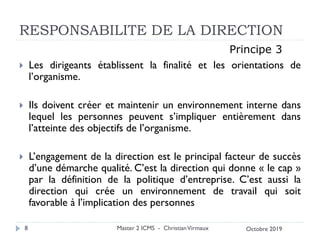 RESPONSABILITE DE LA DIRECTION
 Les dirigeants établissent la finalité et les orientations de
l’organisme.
 Ils doivent créer et maintenir un environnement interne dans
lequel les personnes peuvent s’impliquer entièrement dans
l’atteinte des objectifs de l’organisme.
 L’engagement de la direction est le principal facteur de succès
d’une démarche qualité. C’est la direction qui donne « le cap »
par la définition de la politique d’entreprise. C’est aussi la
direction qui crée un environnement de travail qui soit
favorable à l’implication des personnes
Master 2 ICMS - ChristianVirmaux
8
Principe 3
Octobre 2019
 