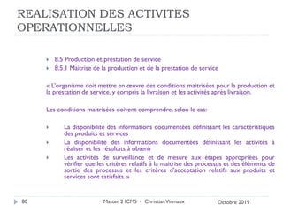 REALISATION DES ACTIVITES
OPERATIONNELLES
 8.5 Production et prestation de service
 8.5.1 Maitrise de la production et de la prestation de service
« L’organisme doit mettre en œuvre des conditions maitrisées pour la production et
la prestation de service, y compris la livraison et les activités après livraison.
Les conditions maitrisées doivent comprendre, selon le cas:
 La disponibilité des informations documentées définissant les caractéristiques
des produits et services
 La disponibilité des informations documentées définissant les activités à
réaliser et les résultats à obtenir
 Les activités de surveillance et de mesure aux étapes appropriées pour
vérifier que les critères relatifs à la maitrise des processus et des éléments de
sortie des processus et les critères d’acceptation relatifs aux produits et
services sont satisfaits. »
Master 2 ICMS - ChristianVirmaux
80 Octobre 2019
 
