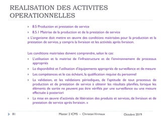 REALISATION DES ACTIVITES
OPERATIONNELLES
 8.5 Production et prestation de service
 8.5.1 Maitrise de la production et de la prestation de service
« L’organisme doit mettre en œuvre des conditions maitrisées pour la production et la
prestation de service, y compris la livraison et les activités après livraison.
Les conditions maitrisées doivent comprendre, selon le cas:
 L’utilisation et la maitrise de l’infrastructure et de l’environnement de processus
appropriés
 La disponibilité et l’utilisation d’équipements appropriés de surveillance et de mesure
 Les compétences et le cas échéant, la qualification requise du personnel
 La validation, et les validations périodiques, de l’aptitude de tout processus de
production et de prestation de service à obtenir les résultats planifiés, lorsque les
éléments de sortie ne peuvent pas être vérifiés par une surveillance ou une mesure
effectuée à posteriori
 La mise en œuvre d’activités de libération des produits et services, de livraison et de
prestation de service après livraison. »
Master 2 ICMS - ChristianVirmaux
81 Octobre 2019
 