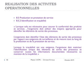 REALISATION DES ACTIVITES
OPERATIONNELLES
 8.5 Production et prestation de service
 8.5.2 Identification et traçabilité
« Lorsque cela est nécessaire pour assurer la conformité des produits
et services , l’organisme doit utiliser des moyens appropriés pour
identifier les éléments de sortie des processus.
L’organisme doit identifier l’état des éléments de sortie des processus
par rapport aux exigences de surveillance et de mesure tout au long de
la production et de la prestation de service.
Lorsque la traçabilité est une exigence, l’organisme doit maitriser
l’identification unique des éléments de sortie des processus et
conserver toutes les informations documentées nécessaires au
maintien de la traçabilité. »
Master 2 ICMS - ChristianVirmaux
82 Octobre 2019
 