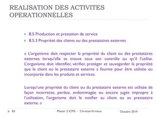 REALISATION DES ACTIVITES
OPERATIONNELLES
 8.5 Production et prestation de service
 8.5.3 Propriété des clients ou des prestataires externes
« L’organisme doit respecter la propriété du client ou des prestataires
externes lorsqu’elle se trouve sous son contrôle ou qu’il l’utilise.
L’organisme doit identifier, vérifier, protéger et sauvegarder la propriété
que le client ou le prestataire externe a fournie pour être utilisée ou
incorporée dans les produits et services.
Lorsqu’une propriété du client ou du prestataire externe est utilisée de
façon incorrecte, perdue, endommagée ou encore jugée impropre à
l’utilisation, l’organisme doit le notifier au client ou au prestataire
externe. »
Master 2 ICMS - ChristianVirmaux
83 Octobre 2019
 
