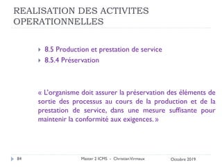 REALISATION DES ACTIVITES
OPERATIONNELLES
 8.5 Production et prestation de service
 8.5.4 Préservation
« L’organisme doit assurer la préservation des éléments de
sortie des processus au cours de la production et de la
prestation de service, dans une mesure suffisante pour
maintenir la conformité aux exigences. »
Master 2 ICMS - ChristianVirmaux
84 Octobre 2019
 