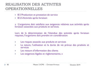 REALISATION DES ACTIVITES
OPERATIONNELLES
 8.5 Production et prestation de service
 8.5.5 Activités après livraison
« L’organisme doit satisfaire aux exigences relatives aux activités après
livraison associées aux produits et services.
Lors de la détermination de l’étendue des activités après livraison
requises, l’organisme doit prendre en considération:
 Les risques associés aux produits et services
 La nature, l’utilisation et la durée de vie prévue des produits et
services
 Les retours d’information des clients
 Les exigences légales et règlementaires. »
Master 2 ICMS - ChristianVirmaux
85 Octobre 2019
 