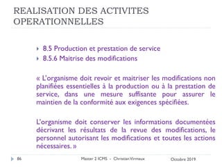 REALISATION DES ACTIVITES
OPERATIONNELLES
 8.5 Production et prestation de service
 8.5.6 Maitrise des modifications
« L’organisme doit revoir et maitriser les modifications non
planifiées essentielles à la production ou à la prestation de
service, dans une mesure suffisante pour assurer le
maintien de la conformité aux exigences spécifiées.
L’organisme doit conserver les informations documentées
décrivant les résultats de la revue des modifications, le
personnel autorisant les modifications et toutes les actions
nécessaires. »
Master 2 ICMS - ChristianVirmaux
86 Octobre 2019
 