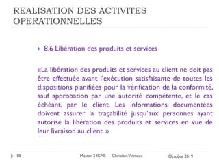 REALISATION DES ACTIVITES
OPERATIONNELLES
 8.6 Libération des produits et services
«La libération des produits et services au client ne doit pas
être effectuée avant l’exécution satisfaisante de toutes les
dispositions planifiées pour la vérification de la conformité,
sauf approbation par une autorité compétente, et le cas
échéant, par le client. Les informations documentées
doivent assurer la traçabilité jusqu’aux personnes ayant
autorisé la libération des produits et services en vue de
leur livraison au client. »
Master 2 ICMS - ChristianVirmaux
88 Octobre 2019
 