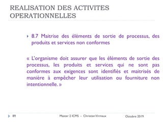 REALISATION DES ACTIVITES
OPERATIONNELLES
 8.7 Maitrise des éléments de sortie de processus, des
produits et services non conformes
« L’organisme doit assurer que les éléments de sortie des
processus, les produits et services qui ne sont pas
conformes aux exigences sont identifiés et maitrisés de
manière à empêcher leur utilisation ou fourniture non
intentionnelle. »
Master 2 ICMS - ChristianVirmaux
89 Octobre 2019
 