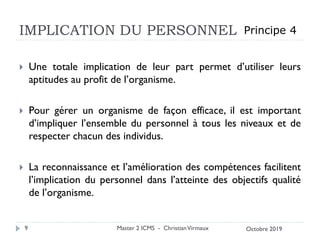IMPLICATION DU PERSONNEL
 Une totale implication de leur part permet d’utiliser leurs
aptitudes au profit de l’organisme.
 Pour gérer un organisme de façon efficace, il est important
d’impliquer l’ensemble du personnel à tous les niveaux et de
respecter chacun des individus.
 La reconnaissance et l’amélioration des compétences facilitent
l’implication du personnel dans l’atteinte des objectifs qualité
de l’organisme.
Master 2 ICMS - ChristianVirmaux
9
Principe 4
Octobre 2019
 