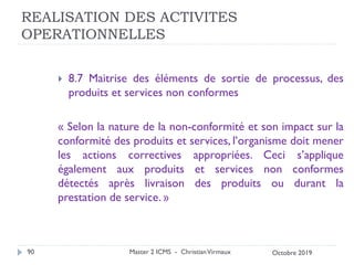 REALISATION DES ACTIVITES
OPERATIONNELLES
 8.7 Maitrise des éléments de sortie de processus, des
produits et services non conformes
« Selon la nature de la non-conformité et son impact sur la
conformité des produits et services, l’organisme doit mener
les actions correctives appropriées. Ceci s’applique
également aux produits et services non conformes
détectés après livraison des produits ou durant la
prestation de service. »
Master 2 ICMS - ChristianVirmaux
90 Octobre 2019
 
