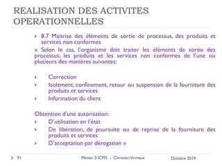 REALISATION DES ACTIVITES
OPERATIONNELLES
 8.7 Maitrise des éléments de sortie de processus, des produits et
services non conformes
« Selon le cas, l’organisme doit traiter les éléments de sortie des
processus, les produits et les services non conformes de l’une ou
plusieurs des manières suivantes:
 Correction
 Isolement, confinement, retour ou suspension de la fourniture des
produits et services
 Information du client
Obtention d’une autorisation:
 D’utilisation en l’état
 De libération, de poursuite ou de reprise de la fourniture des
produits et services
 D’acceptation par dérogation »
Master 2 ICMS - ChristianVirmaux
91 Octobre 2019
 