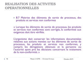REALISATION DES ACTIVITES
OPERATIONNELLES
 8.7 Maitrise des éléments de sortie de processus, des
produits et services non conformes
« Lorsque les éléments de sortie de processus, les produits
et services non conformes sont corrigés, la conformité aux
exigences doit être vérifiée.
L’organisme doit conserver les informations documentées
relatives aux actions menées sur les éléments de sortie de
processus, les produits et services non conformes, y
compris les dérogations obtenues et la personne ou
l’autorité ayant pris les décisions concernant le traitement
de la non-conformité. »
Master 2 ICMS - ChristianVirmaux
92 Octobre 2019
 