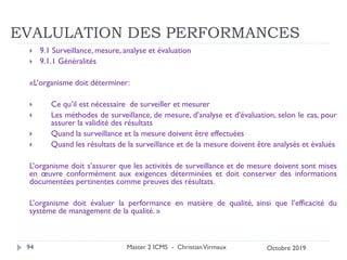 EVALULATION DES PERFORMANCES
 9.1 Surveillance, mesure, analyse et évaluation
 9.1.1 Généralités
«L’organisme doit déterminer:
 Ce qu’il est nécessaire de surveiller et mesurer
 Les méthodes de surveillance, de mesure, d’analyse et d’évaluation, selon le cas, pour
assurer la validité des résultats
 Quand la surveillance et la mesure doivent être effectuées
 Quand les résultats de la surveillance et de la mesure doivent être analysés et évalués
L’organisme doit s’assurer que les activités de surveillance et de mesure doivent sont mises
en œuvre conformément aux exigences déterminées et doit conserver des informations
documentées pertinentes comme preuves des résultats.
L’organisme doit évaluer la performance en matière de qualité, ainsi que l’efficacité du
système de management de la qualité. »
Master 2 ICMS - ChristianVirmaux
94 Octobre 2019
 