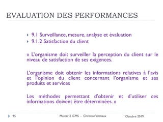 EVALUATION DES PERFORMANCES
 9.1 Surveillance, mesure, analyse et évaluation
 9.1.2 Satisfaction du client
« L’organisme doit surveiller la perception du client sur le
niveau de satisfaction de ses exigences.
L’organisme doit obtenir les informations relatives à l’avis
et l’opinion du client concernant l’organisme et ses
produits et services
Les méthodes permettant d’obtenir et d’utiliser ces
informations doivent être déterminées. »
Master 2 ICMS - ChristianVirmaux
95 Octobre 2019
 