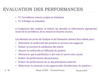 EVALUATION DES PERFORMANCES
 9.1 Surveillance, mesure, analyse et évaluation
 9.1.3 Analyse et évaluation
« L’organisme doit analyser et évaluer les données et informations appropriées
issues de la surveillance, de la mesure et d’autres sources.
Les éléments de sortie de l’analyse et de l’évaluation doivent être utilisés pour:
 Démontrer la conformité des produits et services aux exigences
 Evaluer et accroitre la satisfaction des clients
 Assurer la conformité et l’efficacité du système
 Démontrer que la planification a été mise en œuvre avec succès
 Evaluer les performances des processus
 Evaluer les performances du ou des prestataires externes
 Déterminer la nécessité ou les opportunités d’amélioration du système »
Master 2 ICMS - ChristianVirmaux
96 Octobre 2019
 