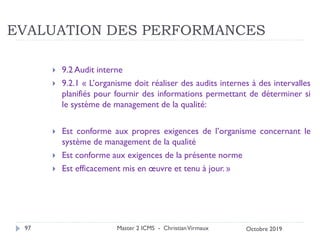 EVALUATION DES PERFORMANCES
 9.2 Audit interne
 9.2.1 « L’organisme doit réaliser des audits internes à des intervalles
planifiés pour fournir des informations permettant de déterminer si
le système de management de la qualité:
 Est conforme aux propres exigences de l’organisme concernant le
système de management de la qualité
 Est conforme aux exigences de la présente norme
 Est efficacement mis en œuvre et tenu à jour. »
Master 2 ICMS - ChristianVirmaux
97 Octobre 2019
 