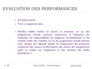 EVALUATION DES PERFORMANCES
 9.2 Audit interne
 9.2.2 « L’organisme doit:
 Planifier, établir, mettre en œuvre et maintenir un ou des
programmes d’audit, couvrant notamment la fréquence, les
méthodes, les responsabilités, les exigences de planification et de
compte rendu des résultats. Le ou les programmes d’audit doivent
tenir compte des objectifs qualité, de l’importance des processus
concernés, des retours d’informations des clients, des changements
ayant un impact sur l’organisme et des résultats des audits
précédents. »
Master 2 ICMS - ChristianVirmaux
98 Octobre 2019
 
