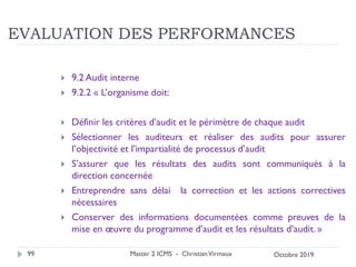 EVALUATION DES PERFORMANCES
 9.2 Audit interne
 9.2.2 « L’organisme doit:
 Définir les critères d’audit et le périmètre de chaque audit
 Sélectionner les auditeurs et réaliser des audits pour assurer
l’objectivité et l’impartialité de processus d’audit
 S’assurer que les résultats des audits sont communiqués à la
direction concernée
 Entreprendre sans délai la correction et les actions correctives
nécessaires
 Conserver des informations documentées comme preuves de la
mise en œuvre du programme d’audit et les résultats d’audit. »
Master 2 ICMS - ChristianVirmaux
99 Octobre 2019
 