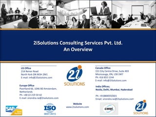 US Office
214 Reiner Road
North York ON M3H 2M1
E-mail: info@2iSolutions.com
Canada Office
151 City Centre Drive, Suite 403
Mississauga, ON, L5B 1M7
Ph: 416 855 1144
E-mail: info@2iSolutions.com
Europe Office
Poortland 66, 1046 BD Amsterdam,
Netherlands
Ph: +48 22 219 59 42
E-mail: virendra.rai@2isolutions.com
India Offices;
Noida, Delhi, Mumbai, Hyderabad
Ph: +918800592601
Email: virendra.rai@2isolutions.com
Website
www.2isolutions.com
2iSolutions Consulting Services Pvt. Ltd.
An Overview
 