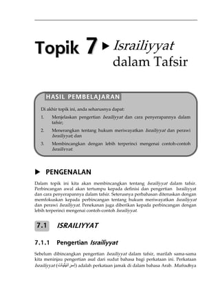 Topik 7 X Israiliyyat 
dalam Tafsir 
HASIL PEMBELAJARAN 
Di akhir topik ini, anda seharusnya dapat: 
1. Menjelaskan pengertian Israiliyyat dan cara penyerapannya dalam 
tafsir; 
2. Menerangkan tentang hukum meriwayatkan Israiliyyat dan perawi 
Israiliyyat; dan 
3. Membincangkan dengan lebih terperinci mengenai contoh-contoh 
Israiliyyat. 
X PENGENALAN 
Dalam topik ini kita akan membincangkan tentang Israiliyyat dalam tafsir. 
Perbincangan awal akan tertumpu kepada definisi dan pengertian Israiliyyat 
dan cara penyerapannya dalam tafsir. Seterusnya perbahasan diteruskan dengan 
memfokuskan kepada perbincangan tentang hukum meriwayatkan Israiliyyat 
dan perawi Israiliyyat. Penekanan juga diberikan kepada perbincangan dengan 
lebih terperinci mengenai contoh-contoh Israiliyyat. 
ISRAILIYYAT 
7.1 
7.1.1 Pengertian Israiliyyat 
Sebelum dibincangkan pengertian Israiliyyat dalam tafsir, marilah sama-sama 
kita meninjau pengertian asal dari sudut bahasa bagi perkataan ini. Perkataan 
Israiliyyat ( إسرائيليات ) adalah perkataan jamak di dalam bahasa Arab. Mufradnya 
 