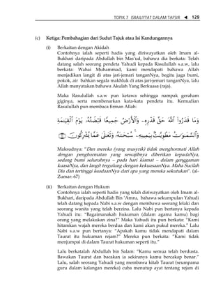 TOPIK 7 ISRAILIYYAT DALAM TAFSIR W 129 
(c) Ketiga: Pembahagian dari Sudut Tajuk atau Isi Kandungannya 
(i) Berkaitan dengan Akidah 
Contohnya ialah seperti hadis yang diriwayatkan oleh Imam al- 
Bukhari daripada Abdullah bin MasÊud, bahawa dia berkata: Telah 
datang salah seorang pendeta Yahudi kepada Rasulullah s.a.w, lalu 
berkata: Wahai Muhammad, kami mendapati bahawa Allah 
menjadikan langit di atas jari-jemari tanganNya, begitu juga bumi, 
pokok, air bahkan segala makhluk di atas jari-jemari tanganNya, lalu 
Allah menyatakan bahawa Akulah Yang Berkuasa (raja). 
Maka Rasulullah s.a.w pun ketawa sehingga nampak geraham 
giginya, serta membenarkan kata-kata pendeta itu. Kemudian 
Rasulullah pun membaca firman Allah: 
Ïπyϑ≈uŠÉ)ø9$# tΠöθtƒ …çμçGŸÒö6s% $Yè‹Ïϑy_ ÞÚö‘F{$#uρ ⎯ÍνÍ‘ô‰s% ¨,ym ©!$# (#ρâ‘y‰s% $tΒuρ 
∩∉∠∪ šχθä.Îô³ç„ $£ϑtã 4’n?≈yès?uρ …çμoΨ≈ysö7ß™ 4 ⎯ÏμÏΨŠÏϑu‹Î/ 7M≈−ƒÈθôÜtΒ ÝV≡uθ≈yϑ¡¡9$#uρ 
Maksudnya: „Dan mereka (yang musyrik) tidak menghormati Allah 
dengan penghormatan yang sewajibnya diberikan kepadaNya, 
sedang bumi seluruhnya ă pada hari kiamat ă dalam genggaman 
kuasaNya, dan langit tergulung dengan kekuasaanNya. Maha Sucilah 
Dia dan tertinggi keadaanNya dari apa yang mereka sekutukan‰. (al- 
Zumar: 67) 
(ii) Berkaitan dengan Hukum 
Contohnya ialah seperti hadis yang telah diriwayatkan oleh Imam al- 
Bukhari, daripada Abdullah Bin ÊAmru, bahawa sekumpulan Yahudi 
telah datang kepada Nabi s.a.w dengan membawa seorang lelaki dan 
seorang wanita yang telah berzina. Lalu Nabi pun bertanya kepada 
Yahudi itu: „Bagaimanakah hukuman (dalam agama kamu) bagi 
orang yang melakukan zina?‰ Maka Yahudi itu pun berkata: „Kami 
hitamkan wajah mereka berdua dan kami akan pukul mereka.‰ Lalu 
Nabi s.a.w pun bertanya: „Apakah kamu tidak mendapati dalam 
Taurat itu hukuman rejam?‰ Mereka pun berkata: „Kami tidak 
menjumpai di dalam Taurat hukuman seperti itu.‰ 
Lalu berkatalah Abdullah bin Salam: „Kamu semua telah berdusta. 
Bawakan Taurat dan bacakan ia sekiranya kamu bercakap benar.‰ 
Lalu, salah seorang Yahudi yang membawa kitab Taurat (seumpama 
guru dalam kalangan mereka) cuba menutup ayat tentang rejam di 
 