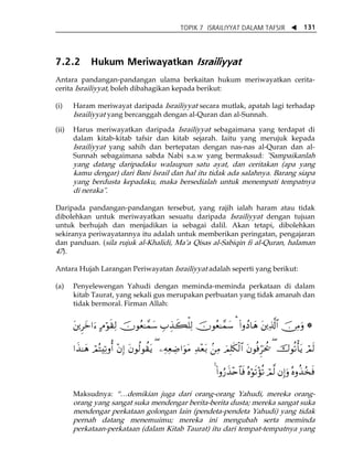TOPIK 7 ISRAILIYYAT DALAM TAFSIR W 131 
7.2.2 Hukum Meriwayatkan Israiliyyat 
Antara pandangan-pandangan ulama berkaitan hukum meriwayatkan cerita-cerita 
Israiliyyat, boleh dibahagikan kepada berikut: 
(i) Haram meriwayat daripada Israiliyyat secara mutlak, apatah lagi terhadap 
Israiliyyat yang bercanggah dengan al-Quran dan al-Sunnah. 
(ii) Harus meriwayatkan daripada Israiliyyat sebagaimana yang terdapat di 
dalam kitab-kitab tafsir dan kitab sejarah. Iaitu yang merujuk kepada 
Israiliyyat yang sahih dan bertepatan dengan nas-nas al-Quran dan al- 
Sunnah sebagaimana sabda Nabi s.a.w yang bermaksud: "Sampaikanlah 
yang datang daripadaku walaupun satu ayat, dan ceritakan (apa yang 
kamu dengar) dari Bani Israil dan hal itu tidak ada salahnya. Barang siapa 
yang berdusta kepadaku, maka bersedialah untuk menempati tempatnya 
di neraka". 
Daripada pandangan-pandangan tersebut, yang rajih ialah haram atau tidak 
dibolehkan untuk meriwayatkan sesuatu daripada Israiliyyat dengan tujuan 
untuk berhujah dan menjadikan ia sebagai dalil. Akan tetapi, dibolehkan 
sekiranya periwayatannya itu adalah untuk memberikan peringatan, pengajaran 
dan panduan. (sila rujuk al-Khalidi, MaÊa Qisas al-Sabiqin fi al-Quran, halaman 
47). 
Antara Hujah Larangan Periwayatan Israiliyyat adalah seperti yang berikut: 
(a) Penyelewengan Yahudi dengan meminda-meminda perkataan di dalam 
kitab Taurat, yang sekali gus merupakan perbuatan yang tidak amanah dan 
tidak bermoral. Firman Allah: 
t⎦⎪Ìyz#u™ BΘöθs)Ï9 šχθãè≈£ϑy™ É>É‹x6ù=Ï9 šχθãè≈£ϑy™ ¡ (#ρßŠ$yδ t⎦⎪Ï%©!$# š∅ÏΒuρ * 
#x‹≈yδ óΟçFÏ?ρé& ÷βÎ) tβθä9θà)tƒ ( ⎯ÏμÏèÅÊ#uθtΒ Ï‰÷èt/ .⎯ÏΒ zΟÎ=s3ø9$# tβθèùhÌptä† ( š‚θè?ù'tƒ óΟs9 
4 (#ρâ‘x‹÷n$$sù çνöθs?÷σè? óΟ©9 βÎ)uρ çνρä‹ã‚sù 
Maksudnya: „⁄demikian juga dari orang-orang Yahudi, mereka orang-orang 
yang sangat suka mendengar berita-berita dusta; mereka sangat suka 
mendengar perkataan golongan lain (pendeta-pendeta Yahudi) yang tidak 
pernah datang menemuimu; mereka ini mengubah serta meminda 
perkataan-perkataan (dalam Kitab Taurat) itu dari tempat-tempatnya yang 
 