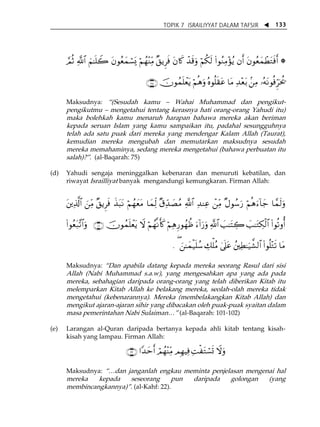 TOPIK 7 ISRAILIYYAT DALAM TAFSIR W 133 
¢ΟèO «!$# zΝ≈n=Ÿ2 tβθãèyϑó¡o„ öΝßγ÷ΨiÏΒ ×,ƒÌsù tβ%x. ô‰s%uρ öΝä3s9 (#θãΖÏΒ÷σãƒ βr& tβθãèyϑôÜtGsùr& * 
∩∠∈∪ šχθßϑn=ôètƒ öΝèδuρ çνθè=s)tã $tΒ Ï‰÷èt/ .⎯ÏΒ …çμtΡθèùhÌptä† 
Maksudnya: „(Sesudah kamu ă Wahai Muhammad dan pengikut-pengikutmu 
ă mengetahui tentang kerasnya hati orang-orang Yahudi itu) 
maka bolehkah kamu menaruh harapan bahawa mereka akan beriman 
kepada seruan Islam yang kamu sampaikan itu, padahal sesungguhnya 
telah ada satu puak dari mereka yang mendengar Kalam Allah (Taurat), 
kemudian mereka mengubah dan memutarkan maksudnya sesudah 
mereka memahaminya, sedang mereka mengetahui (bahawa perbuatan itu 
salah)?‰. (al-Baqarah: 75) 
(d) Yahudi sengaja meninggalkan kebenaran dan menuruti kebatilan, dan 
riwayat Israilliyat banyak mengandungi kemungkaran. Firman Allah: 
t⎦⎪Ï%©!$# z⎯iÏΒ ×,ƒÌsù x‹t6tΡ öΝßγyètΒ $yϑjÏ9 ×−dÏ‰|ÁãΒ «!$# Ï‰ΨÏã ô⎯iÏΒ ×Αθß™u‘ öΝèδu™!$y_ $£ϑs9uρ 
(#θãèt7¨?$#uρ ∩⊇⊃⊇∪ šχθßϑn=ôètƒ Ÿω öΝßγ¯Ρr(x. öΝÏδÍ‘θßγàß u™!#u‘uρ «!$# |=≈tFÅ2 |=≈tGÅ3ø9$# (#θè?ρé& 
. ( z⎯≈yϑø‹n=ß™ Å7ù=ãΒ 4’n?tã ß⎦⎫ÏÜ≈u‹¤±9$# (#θè=÷Gs? $tΒ 
Maksudnya: „Dan apabila datang kepada mereka seorang Rasul dari sisi 
Allah (Nabi Muhammad s.a.w), yang mengesahkan apa yang ada pada 
mereka, sebahagian daripada orang-orang yang telah diberikan Kitab itu 
melemparkan Kitab Allah ke belakang mereka, seolah-olah mereka tidak 
mengetahui (kebenarannya). Mereka (membelakangkan Kitab Allah) dan 
mengikut ajaran-ajaran sihir yang dibacakan oleh puak-puak syaitan dalam 
masa pemerintahan Nabi Sulaiman⁄‰ (al-Baqarah: 101-102) 
(e) Larangan al-Quran daripada bertanya kepada ahli kitab tentang kisah-kisah 
yang lampau. Firman Allah: 
∩⊄⊄∪ #Y‰ymr& óΟßγ÷ΨiÏΒ ΟÎγŠÏù ÏMøtGó¡n@ Ÿωuρ 
Maksudnya: „⁄dan janganlah engkau meminta penjelasan mengenai hal 
mereka kepada seseorang pun daripada golongan (yang 
membincangkannya)‰. (al-Kahf: 22). 
 