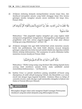 X TOPIK 7 ISRAILIYYAT DALAM TAFSIR 
134 
(f) Al-Quran melarang daripada memperkatakan sesuatu tanpa ilmu, dan 
Israiliyyat merupakan sesuatu yang boleh dianggap tanpa ilmu kerana 
golongan mereka mengikut sesuatu secara membuta tuli tanpa ilmu. 
Firman Allah: 
tβ%x. y7Í×¯≈s9'ρé& ‘≅ä. yŠ#xσàø9$#uρ u|Çt7ø9$#uρ yìôϑ¡¡9$# ¨βÎ) 4 íΟù=Ïæ ⎯ÏμÎ/ y7s9 }§øŠs9 $tΒ ß#ø)s? Ÿωuρ 
Zωθä↔ó¡tΒ çμ÷Ψtã 
Maksudnya: „Dan janganlah engkau mengikut apa yang engkau tidak 
mempunyai pengetahuan mengenainya; Sesungguhnya pendengaran dan 
penglihatan serta hati, semua anggota-anggota itu tetap akan ditanya 
tentang apa yang dilakukannya‰. (al-IsraÊ: 36) 
(g) Al-Quran mengajar kita agar lebih berhati-hati untuk menerima sesuatu 
berita dan perkhabaran, dan tidak boleh diterima riwayat daripada 
golongan yang fasik dan kufur kecuali setelah diteliti dan diperiksa terlebih 
dahulu tentang kebenarannya. Hal seumpama ini perlu dilakukan ketika 
menerima riwayat Israiliyyat. Firman Allah: 
.(#þθãΨ¨t6tGsù :*t6t⊥Î/ 7,Å™$sù óΟä.u™!%y` βÎ) (#þθãΖtΒ#u™ t⎦⎪Ï%©!$# $pκš‰r'¯≈tƒ 
Maksudnya: „Wahai orang-orang yang beriman! Jika datang kepada kamu 
seorang fasik membawa sesuatu berita, maka selidikilah (untuk 
menentukan) kebenarannya⁄‰ (al-Hujurat: 6) 
(h) Saidina Umar r.a pernah membawa pulang senaskhah al-Taurat yang 
dijumpainya di salah sebuah kampung Yahudi, lalu Rasulullah s.a.w amat 
marah dan dengan tegas baginda bersabda: Andainya Musa a.s hidup di 
zamanku ini pun, maka dia juga wajib mentaatiku (mengikut al-Quran dan 
bukan al-Taurat). (Riwayat Ahmad). 
AKTIVITI 7.2 
Bincangkan dengan rakan anda mengenai Hujah Larangan Periwayatan 
Israiliyyat yang lain selain daripada yang dibincangkan di atas. 
 