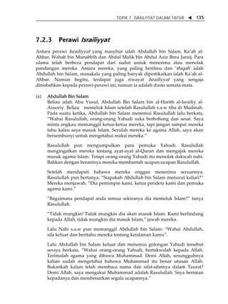 TOPIK 7 ISRAILIYYAT DALAM TAFSIR W 135 
7.2.3 Perawi Israiliyyat 
Antara perawi Israiliyyat yang masyhur ialah Abdullah bin Salam, KaÊab al- 
Ahbar, Wahab bin Munabbih dan Abdul Malik bin Abdul Aziz Ibnu Juraij. Para 
ulama telah berbeza pendapat dari sudut untuk menerima atau menolak 
pandangan mereka. Antara mereka, yang paling berilmu dan ÊthiqahÊ ialah 
Abdullah bin Salam, manakala yang paling banyak dipertikaikan ialah KaÊab al- 
Ahbar. Namun begitu, terdapat juga riwayat Israiliyyat yang sengaja 
dinisbahkan kepada perawi-perawi ini, namun ia adalah dusta semata-mata. 
(a) Abdullah Bin Salam 
Beliau ialah Abu Yusuf, Abdullah Bin Salam bin al-Harith al-Israiliy al- 
Ansoriy. Beliau memeluk Islam setelah Rasulullah s.a.w tiba di Madinah. 
Pada suatu ketika, Abdullah bin Salam menemui Rasulullah lalu berkata, 
„Wahai Rasulullah, orang-orang Yahudi suka berbohong dan sesat. Saya 
minta engkau memanggil ketua-ketua mereka, tapi jangan sampai mereka 
tahu kalau saya masuk Islam. Serulah mereka ke agama Allah, saya akan 
bersembunyi untuk mengetahui reaksi mereka.‰ 
Rasulullah pun mengumpulkan para pemuka Yahudi. Rasulullah 
mengingatkan mereka tentang ayat-ayat al-Quran dan mengajak mereka 
masuk agama Islam. Tetapi orang-orang Yahudi itu menolak dakwah nabi. 
Bahkan dengan beraninya mereka membantah ucapan-ucapan Rasulullah. 
Setelah mendapati bahawa mereka enggan menerima seruannya, 
Rasulullah pun bertanya, „Siapakah Abdullah bin Salam menurut kalian?‰ 
Mereka menjawab, „Dia pemimpin kami, ketua pendeta kami dan pemuka 
agama kami.‰ 
„Bagaimana pendapat anda semua sekiranya dia memeluk Islam?‰ tanya 
Rasulullah. 
„Tidak mungkin! Tidak mungkin dia akan masuk Islam. Kami berlindung 
kepada Allah, tidak mungkin dia masuk Islam,‰ jawab mereka. 
Lalu Nabi s.a.w pun memanggil Abdullah bin Salam: „Wahai Abdullah, 
sila keluar dan beritahu mereka tentang keislaman kamu‰. 
Lalu Abdullah bin Salam keluar dan menemui golongan Yahudi tersebut 
seraya berkata, „Wahai orang-orang Yahudi, bertakwalah kepada Allah. 
Terimalah agama yang dibawa Muhammad. Demi Allah, sesungguhnya 
kalian sudah mengetahui bahawa Muhammad itu benar utusan Allah. 
Bukankah kalian telah membaca nama dan sifat-sifatnya dalam Taurat? 
Demi Allah, saya mengakui Muhammad adalah Rasulullah. Saya beriman 
kepadanya dan membenarkan segala ucapannya.‰ 
 