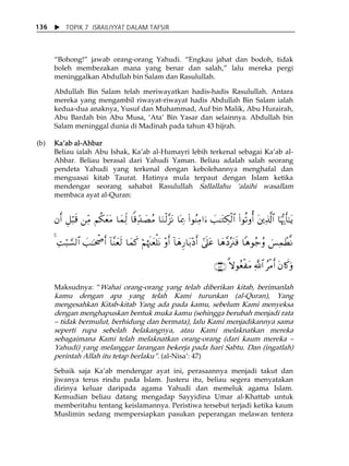 X TOPIK 7 ISRAILIYYAT DALAM TAFSIR 
136 
„Bohong!‰ jawab orang-orang Yahudi. „Engkau jahat dan bodoh, tidak 
boleh membezakan mana yang benar dan salah,‰ lalu mereka pergi 
meninggalkan Abdullah bin Salam dan Rasulullah. 
Abdullah Bin Salam telah meriwayatkan hadis-hadis Rasulullah. Antara 
mereka yang mengambil riwayat-riwayat hadis Abdullah Bin Salam ialah 
kedua-dua anaknya, Yusuf dan Muhammad, Auf bin Malik, Abu Hurairah, 
Abu Bardah bin Abu Musa, ÂAtaÊ Bin Yasar dan selainnya. Abdullah bin 
Salam meninggal dunia di Madinah pada tahun 43 hijrah. 
(b) KaÊab al-Ahbar 
Beliau ialah Abu Ishak, KaÊab al-Humayri lebih terkenal sebagai KaÊab al- 
Ahbar. Beliau berasal dari Yahudi Yaman. Beliau adalah salah seorang 
pendeta Yahudi yang terkenal dengan kebolehannya menghafal dan 
menguasai kitab Taurat. Hatinya mula terpaut dengan Islam ketika 
mendengar seorang sahabat Rasulullah Sallallahu Âalaihi wasallam 
membaca ayat al-Quran: 
βr& È≅ö6s% ⎯iÏΒ Νä3yètΒ $yϑjÏ9 $]%dÏ‰|ÁãΒ $uΖø9¨“tΡ $oÿÏ3 (#θãΨÏΒ#u™ |=≈tGÅ3ø9$# (#θè?ρé& t⎦⎪Ï%©!$# $pκš‰r'¯≈tƒ 
4 ÏMö6¡¡9$# |=≈ptõ¾r& !$¨Ψyès9 $yϑx. öΝåκs]yèù=tΡ ÷ρr& !$yδÍ‘$t/÷Šr& #’n?tã $yδ¨Šçt∴sù $δθã_ãρ }§ÏϑôÜ¯Ρ 
∩⊆∠∪ »ωθãèøtΒ «!$# ãøΒr& tβ%x.uρ 
Maksudnya: „Wahai orang-orang yang telah diberikan kitab, berimanlah 
kamu dengan apa yang telah Kami turunkan (al-Quran), Yang 
mengesahkan Kitab-kitab Yang ada pada kamu, sebelum Kami menyeksa 
dengan menghapuskan bentuk muka kamu (sehingga berubah menjadi rata 
ă tidak bermulut, berhidung dan bermata), lalu Kami menjadikannya sama 
seperti rupa sebelah belakangnya, atau Kami melaknatkan mereka 
sebagaimana Kami telah melaknatkan orang-orang (dari kaum mereka ă 
Yahudi) yang melanggar larangan bekerja pada hari Sabtu. Dan (ingatlah) 
perintah Allah itu tetap berlaku‰. (al-NisaÊ: 47) 
Sebaik saja KaÊab mendengar ayat ini, perasaannya menjadi takut dan 
jiwanya terus rindu pada Islam. Justeru itu, beliau segera menyatakan 
dirinya keluar daripada agama Yahudi dan memeluk agama Islam. 
Kemudian beliau datang mengadap Sayyidina Umar al-Khattab untuk 
memberitahu tentang keislamannya. Peristiwa tersebut terjadi ketika kaum 
Muslimin sedang mempersiapkan pasukan peperangan melawan tentera 
 