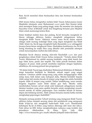 TOPIK 7 ISRAILIYYAT DALAM TAFSIR W 137 
Rom. KaÊab memeluk Islam berdasarkan ilmu dan beriman berdasarkan 
makrifat. 
Oleh kerana beliau mengetahui melalui kitab Taurat, bahawasanya kaum 
Mujahidin (daripada umat Muhammad s.a.w) pada Hari Kiamat kelak 
akan mendapat darjat yang paling tinggi, maka dia meminta izin daripada 
Sayyidina Umar al-Khattab untuk ikut bergabung bersama para Mujahid 
Islam untuk memerangi tentera Rom. 
Selain berjihad melalui lisan dan pedang, KaÊab berusaha menghafal al- 
Quran sehingga akhirnya berjaya menghafal sebagaimana beliau 
menghafal Kitab Taurat. Akhirnya tertera nama KaÊab dalam sejarah 
sebagai salah seorang mubaligh Islam yang dapat menghafal dua Kitab 
Allah. Selain itu, KaÊab juga menghafal hadis Rasulullah s.a.w sehinggalah 
jiwanya benar-benar menghayati Islam. Disebabkan keahliannya itu, KaÊab 
sering diundang ke majlis ilmu yang dihadiri oleh penduduk setempat 
untuk menyampaikan nasihat dan dakwahnya. 
Manakala KaÊab ditanya tentang sifat-sifat Rasulullah s.a.w dan para 
pengikutnya dalam Kitab Taurat, beliau menjawab: „Tertulis dalam Kitab 
Taurat, Muhammad itu adalah seorang hambaKu yang tidak lemah dan 
juga tidak keras, patuh dan terpilih. Dia tidak pernah berdusta dalam 
niaganya di pasar, tidak pernah membalas kejahatan dengan kejahatan, 
sebaliknya, dia seorang pemaaf dan pengampun.‰ 
„Di dalam kitab Taurat juga disebutkan Muhammad dilahirkan di Makkah, 
tetapi kemudian berhijrah ke Madinah, sebuah negeri yang sangat 
makmur. Umatnya adalah orang-orang yang selalu mengagungkan Allah 
setiap masa, baik dalam suka mahupun duka. Mereka bertakbir kepada 
Allah setiap kali mereka berada di tempat yang tinggi dan selalu bertasbih 
kepada Allah di tempat yang rendah. Dalam sembahyang, suara mereka 
bergema bagaikan suara lebah dalam gua batu. Mereka selalu 
membetulkan barisan saf-saf untuk solat berjemaah sebagaimana mereka 
lakukan keadaan yang sama apabila bersedia untuk menghadapi musuh-musuh 
mereka di medan peperangan. Para malaikat berada di barisan 
depan dan belakang mereka. Allah sentiasa bersama mereka ketika mereka 
menghadapi peperangan fisabilillah.‰ 
Daripada seorang pendeta Yahudi terulung yang menguasai Kitab Taurat, 
akhirnya beliau menjadi seorang ulama dan pendakwah yang menguasai 
Kitab al-QurÊan dan menghafal hadis-hadis Nabi s.a.w. Demikianlah 
kehidupan KaÊab al-Ahbar yang hatinya diterangi oleh iman dan takwa. 
Pada tahun ke-32H, beliau menghembuskan nafasnya yang terakhir dan 
jenazahnya dikebumikan di Hims, Syria. (sila lihat 
http://www.brunet.bn/gov/mufti/alhadaf/julsep02/index14al.htm). 
 