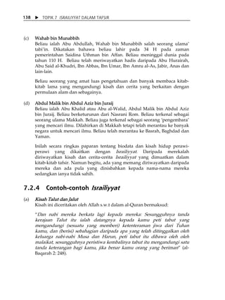 X TOPIK 7 ISRAILIYYAT DALAM TAFSIR 
138 
(c) Wahab bin Munabbih 
Beliau ialah Abu Abdullah, Wahab bin Munabbih salah seorang ulamaÊ 
tabiÊin. Dikatakan bahawa beliau lahir pada 34 H pada zaman 
pemerintahan Saidina Uthman bin Affan. Beliau meninggal dunia pada 
tahun 110 H. Beliau telah meriwayatkan hadis daripada Abu Hurairah, 
Abu Said al-Khudri, Ibn Abbas, Ibn Umar, Ibn Amru al-As, Jabir, Anas dan 
lain-lain. 
Beliau seorang yang amat luas pengetahuan dan banyak membaca kitab-kitab 
lama yang mengandungi kisah dan cerita yang berkaitan dengan 
permulaan alam dan sebagainya. 
(d) Abdul Malik bin Abdul Aziz bin Juraij 
Beliau ialah Abu Khalid atau Abu al-Walid, Abdul Malik bin Abdul Aziz 
bin Juraij. Beliau berketurunan dari Nasrani Rom. Beliau terkenal sebagai 
seorang ulama Makkah. Beliau juga terkenal sebagai seorang ÂpengembaraÊ 
yang mencari ilmu. Dilahirkan di Makkah tetapi telah merantau ke banyak 
negara untuk mencari ilmu. Beliau telah merantau ke Basrah, Baghdad dan 
Yaman. 
Inilah secara ringkas paparan tentang biodata dan kisah hidup perawi-perawi 
yang dikaitkan dengan Israiliyyat. Daripada merekalah 
diriwayatkan kisah dan cerita-cerita Israiliyyat yang dimuatkan dalam 
kitab-kitab tafsir. Namun begitu, ada yang memang diriwayatkan daripada 
mereka dan ada pula yang dinisbahkan kepada nama-nama mereka 
sedangkan ianya tidak sahih. 
7.2.4 Contoh-contoh Israiliyyat 
(a) Kisah Talut dan Jalut 
Kisah ini diceritakan oleh Allah s.w.t dalam al-Quran bermaksud: 
„Dan nabi mereka berkata lagi kepada mereka: Sesungguhnya tanda 
kerajaan Talut itu ialah datangnya kepada kamu peti tabut yang 
mengandungi (sesuatu yang memberi) ketenteraman jiwa dari Tuhan 
kamu, dan (berisi) sebahagian daripada apa yang telah ditinggalkan oleh 
keluarga nabi-nabi Musa dan Harun, peti tabut itu dibawa oleh oleh 
malaikat, sesungguhnya peristiwa kembalinya tabut itu mengandungi satu 
tanda keterangan bagi kamu, jika benar kamu orang yang beriman‰ (al- 
Baqarah 2: 248). 
 