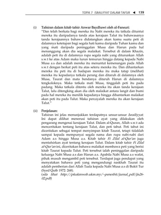 TOPIK 7 ISRAILIYYAT DALAM TAFSIR W 139 
(i) Tafsiran dalam kitab tafsir Anwar Baydhawi oleh al-Fansuri: 
„Dan telah berkata bagi mereka itu Nabi mereka itu tatkala dituntut 
mereka itu daripadanya tanda atas kerajaan Talut itu bahawasanya 
tanda kerajaannya bahawa didatangkan akan kamu suatu peti di 
dalamnya ketetapan bagi segala hati kamu daripada Tuhan kamu dan 
yang mati daripada peninggalan Musa dan Harun pada hal 
menanggung akan dia segala malaikat. Tersebut di dalam Khazin, 
adalah peti itu di dalamnya rupa segala nabi yang diturunkan Allah 
s.w.t ke atas Adam maka turun temurun hingga datang kepada Nabi 
Musa a.s dan adalah mereka itu menuntut kemenangan pada Allah 
s.w.t dengan berkat peti itu atas seteru mereka itu. Dan dihantarkan 
mereka itu peti itu di hadapan mereka itu maka tatap (melihat) 
mereka itu kepadanya tatkala perang dan ditaruh di dalamnya oleh 
Musa, Taurat dan mata bendanya ditaruh Harun di dalamnya 
tengkoloknya. Maka tatkala mati Musa, tinggalah peti itu pada 
padang. Maka tatkala ditentu oleh mereka itu akan tanda kerajaan 
Talut, lalu ditengking akan dia oleh malaikat antara langit dan bumi 
pada hal mereka itu menilik kepadanya hingga dihantarkan malaikat 
akan peti itu pada Talut. Maka percayalah mereka itu akan kerajaan 
Talut.‰ 
(ii) Penjelasan: 
Tafsiran ini jelas menunjukkan terdapatnya unsur-unsur Israiliyyat. 
Ini dapat dilihat menerusi tafsiran ayat yang dilakukan oleh 
pengarang mengenai kerajaan Talut. Dalam al-Quran, Allah s.w.t ada 
menceritakan tentang kerajaan Talut, dan peti tabut. Peti tabut ini 
diceritakan sebagai tempat menyimpan kitab Taurat, tetapi tidaklah 
sampai kepada mempunyai segala nama dan rupa nabi-nabi dari 
Adam a.s hingga Musa a.s. Kitab tafsir Fi Zilal al-QurÊan juga 
mentafsirkan ayat tentang kerajaan Talut. Dalam kitab tafsir Fi Zilal 
al-QurÊan ini, diceritakan bahawa malaikat membawa peti yang berisi 
kitab Taurat kepada Talut. Peti tersebut ialah peninggalan daripada 
keluarga Nabi Musa a.s dan Harun a.s. Apabila Nabi Musa a.s wafat, 
pihak musuh mengambil peti tersebut. Terdapat juga pendapat yang 
menyatakan bahawa peti yang mengandungi naskhah Taurat itu 
adalah pemberian dari Allah Taala kepada Nabi Musa a.s di Bukit Tur 
(Syed Qutb 1972: 268). 
(sila lihat http://pkukmweb.ukm.my/~penerbit/jurnal_pdf/jis26- 
02.pdf) 
 