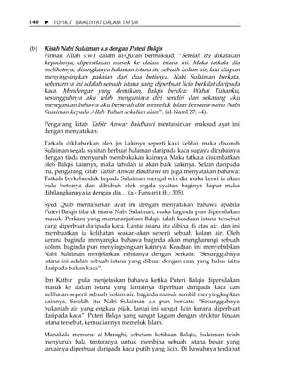 X TOPIK 7 ISRAILIYYAT DALAM TAFSIR 
140 
(b) Kisah Nabi Sulaiman a.s dengan Puteri Balqis 
Firman Allah s.w.t dalam al-Quran bermaksud: „Setelah itu dikatakan 
kepadanya, dipersilakan masuk ke dalam istana ini. Maka tatkala dia 
melihatnya, disangkanya halaman istana itu sebuah kolam air, lalu diapun 
menyingsingkan pakaian dari dua betisnya. Nabi Sulaiman berkata, 
sebenarnya ini adalah sebuah istana yang diperbuat licin berkilat daripada 
kaca. Mendengar yang demikian, Balqis berdoa: Wahai Tuhanku, 
sesungguhnya aku telah menganiaya diri sendiri dan sekarang aku 
menegaskan bahawa aku berserah diri memeluk Islam bersama-sama Nabi 
Sulaiman kepada Allah Tuhan sekalian alam‰. (al-Naml 27: 44). 
Pengarang kitab Tafsir Anwar Baidhawi mentafsirkan maksud ayat ini 
dengan menyatakan: 
Tatkala dikhabarkan oleh jin kakinya seperti kaki keldai, maka disuruh 
Sulaiman segala syaitan berbuat halaman daripada kaca supaya dicubainya 
dengan tiada menyuruh membukakan kainnya. Maka tatkala disumbatkan 
oleh Balqis kainnya, maka tahulah ia akan baik kakinya. Selain daripada 
itu, pengarang kitab Tafsir Anwar Baidhawi ini juga menyatakan bahawa: 
Tatkala berkehendak kepada Sulaiman mengahwin dia maka benci ia akan 
bulu betisnya dan dibubuh oleh segala syaitan baginya kapur maka 
dihilangkannya ia dengan dia⁄ (al- Fansuri t.th.: 305). 
Syed Qutb mentafsirkan ayat ini dengan menyatakan bahawa apabila 
Puteri Balqis tiba di istana Nabi Sulaiman, maka baginda pun dipersilakan 
masuk. Perkara yang memeranjatkan Balqis ialah keadaan istana tersebut 
yang diperbuat daripada kaca. Lantai istana itu dibina di atas air, dan ini 
membuatkan ia kelihatan seakan-akan seperti sebuah kolam air. Oleh 
kerana baginda menyangka bahawa baginda akan mengharungi sebuah 
kolam, baginda pun menyingsingkan kainnya. Keadaan ini menyebabkan 
Nabi Sulaiman menjelaskan rahsianya dengan berkata: „Sesungguhnya 
istana ini adalah sebuah istana yang dibuat dengan cara yang halus iaitu 
daripada bahan kaca‰. 
Ibn Kathir pula menjelaskan bahawa ketika Puteri Balqis dipersilakan 
masuk ke dalam istana yang lantainya diperbuat daripada kaca dan 
kelihatan seperti sebuah kolam air, baginda masuk sambil menyingkapkan 
kainnya. Setelah itu Nabi Sulaiman a.s pun berkata: „Sesungguhnya 
bukanlah air yang engkau pijak, lantai ini sangat licin kerana diperbuat 
daripada kaca‰. Puteri Balqis yang sangat kagum dengan struktur binaan 
istana tersebut, kemudiannya memeluk Islam. 
Manakala menurut al-Maraghi, sebelum ketibaan Balqis, Sulaiman telah 
menyuruh bala tenteranya untuk membina sebuah istana besar yang 
lantainya diperbuat daripada kaca putih yang licin. Di bawahnya terdapat 
 