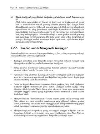 X TOPIK 7 ISRAILIYYAT DALAM TAFSIR 
142 
(c) Kisah Israiliyyat yang ditafsir daripada ayat al-Quran surah Luqman ayat 
27 
Allah telah menciptakan di bawah ini laut yang melingkupnya, di dasar 
laut. Ia menciptakan sebuah gunung disebut gunung Qaf. Langit dunia 
ditegakkan di atasnya. Di bawah gunung tersebut Allah menciptakan bumi 
seperti bumi ini, yang jumlahnya tujuh lapis. Kemudian di bawahnya ia 
mencipatakan laut yang melingkupnya. Di bawahnya lagi ia menciptakan 
laut yang melingkupnya. Di bawahnya lagi, ia menciptakan sebuah gunung 
lagi, yang juga bernama gunung Qaf iaitu langit jenis kedua diciptakan di 
atasnya. Sehingga jumlah semuanya: tujuh lapis bumi, tujuh lautan, tujuh 
gunung dan tujuh lapis langit. 
7.2.5 Kaedah untuk Mengenali Israiliyyat 
Antara kaedah atau cara untuk mengenali riwayat dan cerita yang mengandungi 
Israiliyyat adalah seperti yang berikut: 
• Terdapat kenyataan jelas daripada perawi menyebut bahawa riwayat yang 
disampaikan adalah bersumberkan sumber Israiliyyat. 
• Sanad riwayat Israiliyyaat kebiasaannya bersifat terhenti „mauquf‰ kepada 
sahabat, bukan „marfuÊ‰ kepada Nabi s.a.w. 
• Persoalan yang disentuh Israiliyyaat biasanya mengenai asal usul kejadian 
alam serta rahsianya seperti asal usul kejadian langit dan bumi. Begitu juga 
disentuh tentang kisah-kisah lampau. 
• Perincian kepada kesamaran (mubhamat) iaitu perkara yang tidak dijelaskan 
al-Quran seperti menentukan jenis pokok larangan dalam syurga yang 
dilarang Allah kepada Nabi Adam dan isterinya Hawa dan menentukan 
bahagian anggota lembu yang digunakan untuk memukul si mati dalam 
kisah bani Israil. 
• Memperlihatkan „keterlampauan‰ ketara seperti cerita salah seorang anak 
Nabi Adam a.s yang memikul saudaranya yang dibunuh selama seratus 
tahun, dibawanya ke sana ke mari sehingga Allah menghantar burung gagak 
untuk mengajarnya cara menyimpan jenazah saudaranya itu. 
• Mengandungi perkara-perkara yang bercanggah dengan al-Quran dan as- 
Sunnah as-Sohihah seperti matan yang menyebut bahawa isteri Nabi Nuh a.s 
adalah daripada mereka yang selamat daripada azab banjir besar. 
 