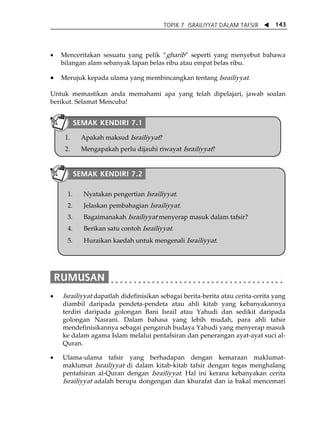 TOPIK 7 ISRAILIYYAT DALAM TAFSIR W 143 
• Menceritakan sesuatu yang pelik „gharib‰ seperti yang menyebut bahawa 
bilangan alam sebanyak lapan belas ribu atau empat belas ribu. 
• Merujuk kepada ulama yang membincangkan tentang Israiliyyat. 
Untuk memastikan anda memahami apa yang telah dipelajari, jawab soalan 
berikut. Selamat Mencuba! 
SEMAK KENDIRI 7.1 
1. Apakah maksud Israiliyyat? 
2. Mengapakah perlu dijauhi riwayat Israiliyyat? 
SEMAK KENDIRI 7.2 
1. Nyatakan pengertian Israiliyyat. 
2. Jelaskan pembahagian Israiliyyat. 
3. Bagaimanakah Israiliyyat menyerap masuk dalam tafsir? 
4. Berikan satu contoh Israiliyyat. 
5. Huraikan kaedah untuk mengenali Israiliyyat. 
• Israiliyyat dapatlah didefinisikan sebagai berita-berita atau cerita-cerita yang 
diambil daripada pendeta-pendeta atau ahli kitab yang kebanyakannya 
terdiri daripada golongan Bani Israil atau Yahudi dan sedikit daripada 
golongan Nasrani. Dalam bahasa yang lebih mudah, para ahli tafsir 
mendefinisikannya sebagai pengaruh budaya Yahudi yang menyerap masuk 
ke dalam agama Islam melalui pentafsiran dan penerangan ayat-ayat suci al- 
Quran. 
• Ulama-ulama tafsir yang berhadapan dengan kemaraan maklumat-maklumat 
Israiliyyat di dalam kitab-kitab tafsir dengan tegas menghalang 
pentafsiran al-Quran dengan Israiliyyat. Hal ini kerana kebanyakan cerita 
Israiliyyat adalah berupa dongengan dan khurafat dan ia bakal mencemari 
 