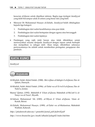 X TOPIK 7 ISRAILIYYAT DALAM TAFSIR 
144 
kesucian al-Quran untuk dijadikan tafsiran. Begitu juga terdapat Israiliyyat 
yang telah bercampur aduk di antara yang benar dan yang batil. 
• Menurut Dr Muhammad Husayn al-Zahabi, Israiliyyat boleh dibahagikan 
kepada tiga kategori: 
1. Pembahagian dari sudut kesahihannya atau pun tidak 
2. Pembahagian dari sudut bertepatan dengan agama atau bercanggah 
3. Pembahagian dari sudut tajuknya 
• Pandangan yang rajih ialah haram atau tidak dibolehkan untuk 
meriwayatkan sesuatu daripada Israiliyyat dengan tujuan untuk berhujah 
dan menjadikan ia sebagai dalil. Akan tetapi, dibolehkan sekiranya 
periwayatannya itu adalah untuk memberikan peringatan, pengajaran dan 
panduan. 
Israiliyyat 
Al-Khalidi, Solah Abdul Fattah. (1988). MaÊa Qisas al-Sabiqin fi al-Quran, Dar al- 
Qalam, Damsyik. 
Al-Khalidi, Solah Abdul Fattah. (1996). al-Tafsir wa al-TaÊwil fi al-Quran, Dar al- 
NafaÊis, Jordan. 
MannaÊ Qattan. (1992). Mabahith fi ÂUlum al-Quran, Maktabah al-MaÊarif Li al- 
Nasyr wa al-TauziÊ, Riyadh. 
Al-Sabuni, Muhammad ÂAli. (1985). al-Tibyan fi ÂUlum al-Quran, ÂAlam al- 
Kutub, Beirut. 
Al-Zahabi, Muhammad Husayn. (1989). al-Tafsir wa al-Mufassirun, Maktabah 
Wahbah, Kaherah. 
http://pkukmweb.ukm.my/~penerbit/jurnal_pdf/jis26-02.pdf 
http://www.brunet.bn/gov/mufti/alhadaf/julsep02/index14al.htm 
