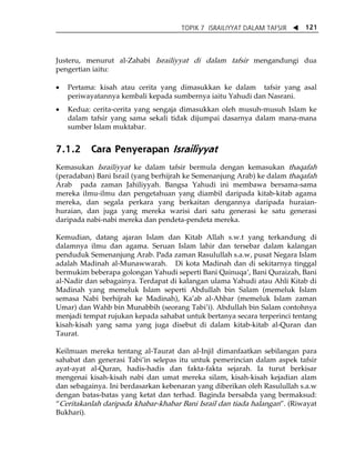 TOPIK 7 ISRAILIYYAT DALAM TAFSIR W 121 
Justeru, menurut al-Zahabi Israiliyyat di dalam tafsir mengandungi dua 
pengertian iaitu: 
• Pertama: kisah atau cerita yang dimasukkan ke dalam tafsir yang asal 
periwayatannya kembali kepada sumbernya iaitu Yahudi dan Nasrani. 
• Kedua: cerita-cerita yang sengaja dimasukkan oleh musuh-musuh Islam ke 
dalam tafsir yang sama sekali tidak dijumpai dasarnya dalam mana-mana 
sumber Islam muktabar. 
7.1.2 Cara Penyerapan Israiliyyat 
Kemasukan Israiliyyat ke dalam tafsir bermula dengan kemasukan thaqafah 
(peradaban) Bani Israil (yang berhijrah ke Semenanjung Arab) ke dalam thaqafah 
Arab pada zaman Jahiliyyah. Bangsa Yahudi ini membawa bersama-sama 
mereka ilmu-ilmu dan pengetahuan yang diambil daripada kitab-kitab agama 
mereka, dan segala perkara yang berkaitan dengannya daripada huraian-huraian, 
dan juga yang mereka warisi dari satu generasi ke satu generasi 
daripada nabi-nabi mereka dan pendeta-pendeta mereka. 
Kemudian, datang ajaran Islam dan Kitab Allah s.w.t yang terkandung di 
dalamnya ilmu dan agama. Seruan Islam lahir dan tersebar dalam kalangan 
penduduk Semenanjung Arab. Pada zaman Rasulullah s.a.w, pusat Negara Islam 
adalah Madinah al-Munawwarah. Di kota Madinah dan di sekitarnya tinggal 
bermukim beberapa golongan Yahudi seperti Bani QainuqaÊ, Bani Quraizah, Bani 
al-Nadir dan sebagainya. Terdapat di kalangan ulama Yahudi atau Ahli Kitab di 
Madinah yang memeluk Islam seperti Abdullah bin Salam (memeluk Islam 
semasa Nabi berhijrah ke Madinah), KaÊab al-Ahbar (memeluk Islam zaman 
Umar) dan Wahb bin Munabbih (seorang TabiÊi). Abdullah bin Salam contohnya 
menjadi tempat rujukan kepada sahabat untuk bertanya secara terperinci tentang 
kisah-kisah yang sama yang juga disebut di dalam kitab-kitab al-Quran dan 
Taurat. 
Keilmuan mereka tentang al-Taurat dan al-Injil dimanfaatkan sebilangan para 
sahabat dan generasi TabiÊin selepas itu untuk pemerincian dalam aspek tafsir 
ayat-ayat al-Quran, hadis-hadis dan fakta-fakta sejarah. Ia turut berkisar 
mengenai kisah-kisah nabi dan umat mereka silam, kisah-kisah kejadian alam 
dan sebagainya. Ini berdasarkan kebenaran yang diberikan oleh Rasulullah s.a.w 
dengan batas-batas yang ketat dan terhad. Baginda bersabda yang bermaksud: 
„Ceritakanlah daripada khabar-khabar Bani Israil dan tiada halangan‰. (Riwayat 
Bukhari). 
 