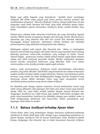 X TOPIK 7 ISRAILIYYAT DALAM TAFSIR 
122 
Begitu juga sabda baginda yang bermaksud: „Apabila kamu mendengar 
daripada ahli Kitab, maka jangan pula kamu percaya (seratus peratus) dan 
mendustakan semuanya‰. (Riwayat Bukhari). Justeru, dengan kebenaran ini dan 
pergaulan umat Islam bersama ahli kitab yang telah memeluk agama Islam, 
maka berputiklah sejarah kemasukan Israiliyyat dalam sumber-sumber ilmu 
Islam. 
Namun para sahabat tidak menerima bulat-bulat apa yang diceritakan kepada 
mereka. Malah mereka menapisnya dengan akal dan juga syarak. Mereka hanya 
menerima apa yang diterima oleh akal dan syarak dan menolak sekiranya 
bercanggah dengan keduanya. Seterusnya mereka berdiam diri terhadap 
perkara-perkara yang tidak jelas tentang benar dan salahnya. 
Sebahagian sahabat nabi seperti Abu Hurairah dan Abbas r.a kadangkala 
bertanya dan berbincang dengan ahli kitab Yahudi yang memeluk Islam tentang 
beberapa perincian cerita-cerita terdahulu yang terdapat di dalam Taurat. 
Namun begitu, pertanyaan mereka adalah terhad kepada aspek-aspek tertentu 
sahaja, dan tidak termasuk persoalan akidah. Mereka melakukan demikian 
kerana mereka memahami keharusan yang diberikan Nabi s.a.w dalam 
meriwayatkan cerita Israiliyyat dalam aspek-aspek tertentu. 
Justeru, pada permulaannya, Israiliyyat masih bersumberkan bekas-bekas 
pendeta yang Islam (Muslim Ahli Kitab) yang berautoriti dan dalam kemasukan 
sumber-sumber tersebut adalah sangat minimum. Namun, lama-kelamaan pintu 
keizinan yang terhad itu telah disalahgunakan hingga banyak Israiliyyat yang 
menyerap masuk akibat dorongan nafsu yang ingin mengetahui secara 
mendalam perkara-perkara yang umum dalam al-Quran. 
Ini ditambah pula dengan tapisan terperinci riwayat berdasarkan sanad yang 
sahih, hanya diketahui oleh golongan ahli hadis atau pakar sanad yang tertentu 
sahaja. Oleh itu, umat Islam mudah terjebak dengan kancah khurafat dan 
dongengan Israiliyyat ini. Lebih buruk lagi apabila hadis-hadis mungkar dan 
palsu yang berunsurkan Israiliyyat itu dikaitkan dengan para sahabat; maka ia 
telah mengundang kekeliruan dan kacau-bilau dalam pemahaman atau 
pegangan umat Islam itu sendiri. 
7.1.3 Bahaya Israiliyyat terhadap Ajaran Islam 
Ulama-ulama tafsir yang berhadapan dengan kemaraan maklumat-maklumat 
Israiliyyat di dalam kitab-kitab tafsir dengan tegas menghalang pentafsiran al- 
Quran dengan Israiliyyat. Hal ini kerana kebanyakan cerita Israiliyyat adalah 
berupa dongengan dan khurafat dan ia bakal mencemari kesucian al-Quran 
 