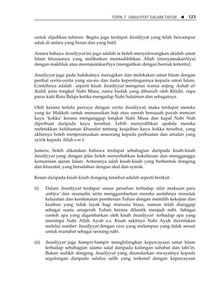 TOPIK 7 ISRAILIYYAT DALAM TAFSIR W 123 
untuk dijadikan tafsiran. Begitu juga terdapat Israiliyyat yang telah bercampur 
aduk di antara yang benar dan yang batil. 
Antara bahaya Israiliyyat ini juga adalah ia boleh menyelewengkan akidah umat 
Islam khususnya yang melibatkan mentashbihkan Allah (menyamakanNya) 
dengan makhluk atau mentajsimkanNya (mengaitkan dengan bentuk tertentu). 
Israiliyyat juga pada hakikatnya merugikan dan melekakan umat Islam dengan 
perihal cerita-cerita yang sia-sia dan tiada kepentingannya kepada umat Islam. 
Contohnya adalah seperti kisah Israiliyyat mengenai warna anjing Ashab al- 
Kahfi, jenis tongkat Nabi Musa, nama budak yang dibunuh oleh Khidir, rupa 
paras kaki Ratu Balqis ketika mengadap Nabi Sulaiman dan sebagainya. 
Oleh kerana terlalu percaya dengan cerita Israiliyyat, maka terdapat mereka 
yang ke Makkah untuk menunaikan haji atau umrah bersusah payah mencari 
kayu ÂkokkaÊ kerana menganggap tongkat Nabi Musa dan kapal Nabi Nuh 
diperbuat daripada kayu tersebut. Lebih menyedihkan apabila mereka 
meletakkan kefahaman khurafat tentang keajaiban kayu kokka tersebut, yang 
akhirnya boleh menjerumuskan seseorang kepada perbuatan dan amalan yang 
syirik kepada Allah s.w.t. 
Justeru, boleh dikatakan bahawa terdapat sebahagian daripada kisah-kisah 
Israiliyyat yang dengan jelas boleh menyebabkan kekeliruan dan mengganggu 
kemurnian ajaran Islam. Antaranya ialah kisah-kisah yang berbentuk dongeng 
dan khurafat, yang bersalahan dengan akal dan syarak. 
Kesan daripada kisah-kisah dongeng tersebut adalah seperti berikut: 
(i) Dalam Israiliyyat terdapat unsur penafian terhadap sifat maksum para 
anbiyaÊ dan mursalin, serta menggambarkan mereka seolahnya menolak 
kelazatan dan kenikmatan pemberian Tuhan dengan memilih kekejian dan 
keaiban yang tidak layak bagi manusia biasa, namun telah dianggap 
sebagai suatu anugerah Tuhan kerana dilantik menjadi nabi. Sebagai 
contoh apa yang digambarkan oleh kisah Israiliyyat terhadap apa yang 
menimpa Nabi Allah Ayub a.s. Kisah sakitnya Nabi Ayub diceritakan 
melalui sumber Israiliyyat dengan cara yang melampau yang tidak sesuai 
untuk martabat sebagai seorang nabi. 
(ii) Israiliyyat juga hampir-hampir menghilangkan kepercayaan umat Islam 
terhadap sebahagian ulama salaf daripada kalangan sahabat dan tabiÊin. 
Bukan sedikit dongeng Israiliyyat yang disandarkan riwayatnya kepada 
segolongan daripada salafus salih yang terkenal dengan kepercayaan 
 