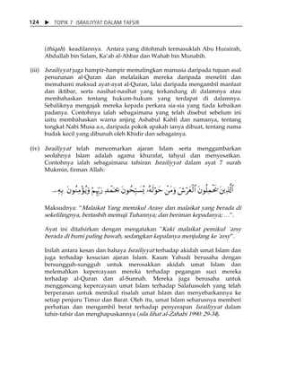 X TOPIK 7 ISRAILIYYAT DALAM TAFSIR 
124 
(thiqah) keadilannya. Antara yang ditohmah termasuklah Abu Hurairah, 
Abdullah bin Salam, KaÊab al-Ahbar dan Wahab bin Munabih. 
(iii) Israiliyyat juga hampir-hampir memalingkan manusia daripada tujuan asal 
penurunan al-Quran dan melalaikan mereka daripada meneliti dan 
memahami maksud ayat-ayat al-Quran, lalai daripada mengambil manfaat 
dan iktibar, serta nasihat-nasihat yang terkandung di dalamnya atau 
membahaskan tentang hukum-hukum yang terdapat di dalamnya. 
Sebaliknya mengajak mereka kepada perkara sia-sia yang tiada kebaikan 
padanya. Contohnya ialah sebagaimana yang telah disebut sebelum ini 
iaitu membahaskan warna anjing Ashabul Kahfi dan namanya, tentang 
tongkat Nabi Musa a.s, daripada pokok apakah ianya dibuat, tentang nama 
budak kecil yang dibunuh oleh Khidir dan sebagainya. 
(iv) Israiliyyat telah mencemarkan ajaran Islam serta menggambarkan 
seolahnya Islam adalah agama khurafat, tahyul dan menyesatkan. 
Contohnya ialah sebagaimana tafsiran Israiliyyat dalam ayat 7 surah 
Mukmin, firman Allah: 
.⎯ÏμÎ/ tβθãΖÏΒ÷σãƒuρ öΝÍκhÍ5u‘ Ï‰ôϑpt¿2 tβθßsmÎ7|¡ç„ …çμs9öθym ô⎯tΒuρ z¸öyèø9$# tβθè=Ïϑøts† t⎦⎪Ï%©!$# 
Maksudnya: „Malaikat Yang memikul Arasy dan malaikat yang berada di 
sekelilingnya, bertasbih memuji Tuhannya; dan beriman kepadanya; ⁄‰. 
Ayat ini ditafsirkan dengan mengatakan "Kaki malaikat pemikul `arsy 
berada di bumi paling bawah, sedangkan kepalanya menjulang ke 'arsy‰. 
Inilah antara kesan dan bahaya Israiliyyat terhadap akidah umat Islam dan 
juga terhadap kesucian ajaran Islam. Kaum Yahudi berusaha dengan 
bersungguh-sungguh untuk merosakkan akidah umat Islam dan 
melemahkan kepercayaan mereka terhadap pegangan suci mereka 
terhadap al-Quran dan al-Sunnah. Mereka juga berusaha untuk 
menggoncang kepercayaan umat Islam terhadap Salafussoleh yang telah 
berperanan untuk memikul risalah umat Islam dan menyebarkannya ke 
setiap penjuru Timur dan Barat. Oleh itu, umat Islam seharusnya memberi 
perhatian dan mengambil berat terhadap penyerapan Israiliyyat dalam 
tafsir-tafsir dan menghapuskannya (sila lihat al-Zahabi 1990: 29-34). 
 