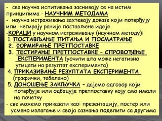 - сва научна испитивања заснивају се на истим
принципима - НАУЧНИМ МЕТОДАМА
- научна истраживања захтевају доказе који потврђују
или негирају раније постављене идеје
-КОРАЦИ у научном истраживању (научном методу):
1. ПОСТАВЉАЊЕ ПИТАЊА И ПОСМАТРАЊЕ
2. ФОРМИРАЊЕ ПРЕТПОСТАВКЕ
3. ТЕСТИРАЊЕ ПРЕТПОСТАВКЕ – СПРОВОЂЕЊЕ
ЕКСПЕРИМЕНТА (уочити шта може негативно
утицати на резултат експеримента)
4. ПРИКАЗИВАЊЕ РЕЗУЛТАТА ЕКСПЕРИМЕНТА
(графички, табелано)
5. ДОНОШЕЊЕ ЗАКЉУЧКА – дајемо одговор који
потврђује или одбацује претпоставку коју смо имали
на почетку
- све можемо приказати као: презентацију, постер или
усмено излагање и своја сазнања поделити са другима
 