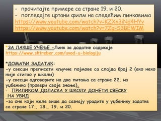 - прочитајте примере са стране 19. и 20.
- погледајте цртани филм на следећим линковима
https://www.youtube.com/watch?v=KZXn3iNd4HYv
https://www.youtube.com/watch?v=7Zg-S3BEWIM
*ЗА ЛАКШЕ УЧЕЊЕ -Линк за додатне садржаје
https://www.shtreber.com/uvod-u-biologiju
*ДОМАЋИ ЗАДАТАК:
-у свесци преписати кључне појмове са слајда број 2 (ако неко
није стигао у школи)
-у свесци одговорите на два питања са стране 22. из
уџбеника (провери своје знање).
- ПРИЛИКОМ ДОЛАСКА У ШКОЛУ ДОНЕТИ СВЕСКУ
НА УВИД
-за оне који желе више да сазнају урадите у уџбенику задатке
са стране 17., 18., 19. и 20.
 