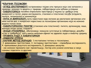 *КЉУЧНИ ПОЈМОВИ:
-ОГЛЕД (ЕКСПЕРИМЕНТ)-истраживање појаве или процеса који смо запазили у
природи, можемо га вршити у: природи, лабораторији или кућним условима
-ЛАБОРАТОРИЈA-посебно опремљене просторије у којима су: уређаји (нпр.
микроскоп и лупа), мерни инструменти, стаклено и пластично посуђе (епрувете,
пипете, петришоље) и хемикалије
-ЛУПA И МИКРОСКОП-лупу користимо када желимо да увеличамо организам или
неки његов део, а микроскоп користимо за посматрање организама које не можемо
видети голим оком
-ЛАБОРАТОРИЈСКО ПОСУЂЕ (стаклено или пластично)- пипета, ерленмајер, чаша,
мензура,петри шоља, епрувета
-ЗНАЦИ УПОЗОРЕЊА -обележавају хемијске супстанце (у лабораторији, домаћи-
нству и саобраћају) могу имати нежељен ефекат на здравље људи и животну средину
-ПРАВИЛА РАДА У ЛАБОРАТОРИЈИ
-СИМБОЛИ ОПРЕЗА
-НАУЧНИ МЕТОД (КОРАЦИ): 1.постављање питања и посматрање,
2. формирање претпоставке, 3. тестирање претпоставке – спровођење експеримента,
4. приказивање резултата експеримента, 5. доношење закључка
- све можемо приказати као: презентацију, постер или усмено излагање и своја
сазнања поделити са другима
 